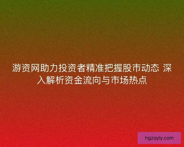 游资网助力投资者精准把握股市动态 深入解析资金流向与市场热点