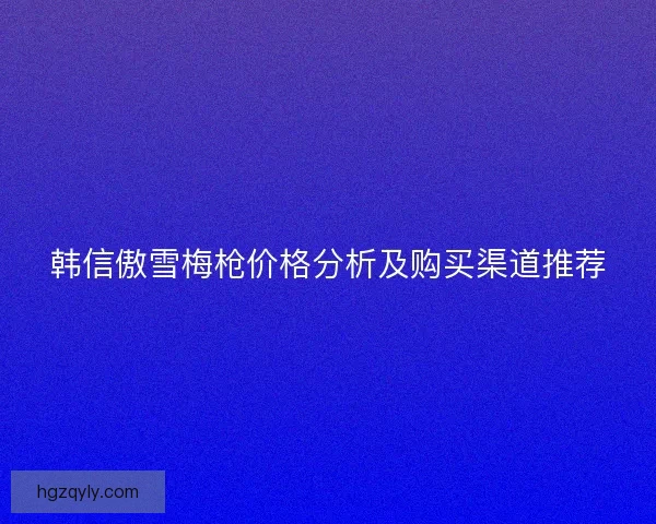韩信傲雪梅枪价格分析及购买渠道推荐
