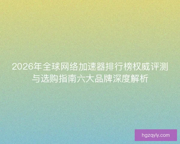 2026年全球网络加速器排行榜权威评测与选购指南六大品牌深度解析