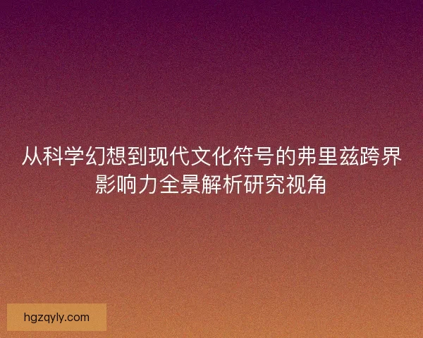 从科学幻想到现代文化符号的弗里兹跨界影响力全景解析研究视角 从科学幻想到现代文化符号的弗里兹跨界影响力全景解析研究视角