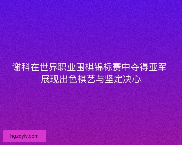 谢科在世界职业围棋锦标赛中夺得亚军 展现出色棋艺与坚定决心