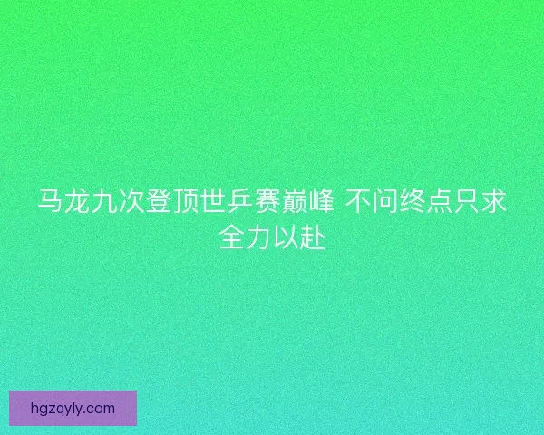 马龙九次登顶世乒赛巅峰 不问终点只求全力以赴 马龙九次登顶世乒赛巅峰 不问终点只求全力以赴