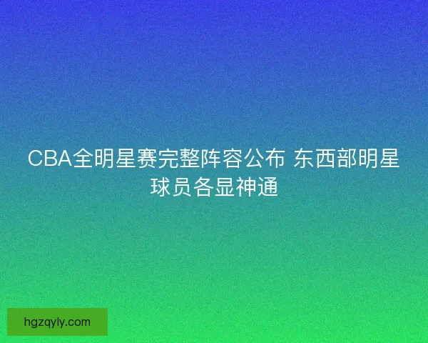 CBA全明星赛完整阵容公布 东西部明星球员各显神通 CBA全明星赛完整阵容公布 东西部明星球员各显神通