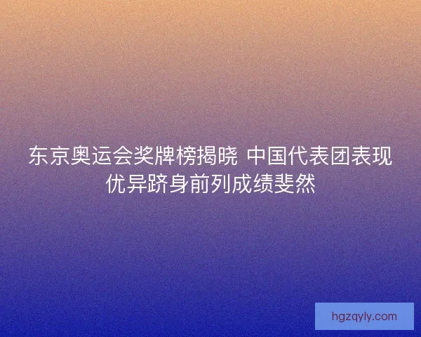 东京奥运会奖牌榜揭晓 中国代表团表现优异跻身前列成绩斐然