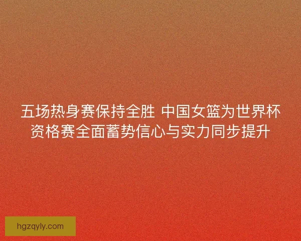五场热身赛保持全胜 中国女篮为世界杯资格赛全面蓄势信心与实力同步提升