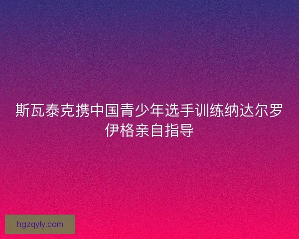 斯瓦泰克携中国青少年选手训练纳达尔罗伊格亲自指导