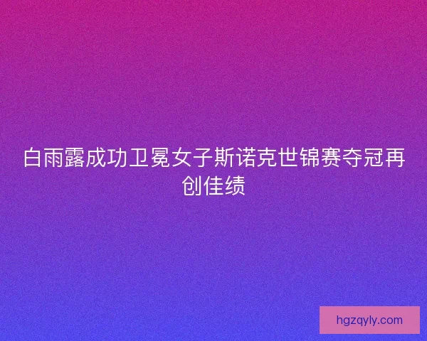 白雨露成功卫冕女子斯诺克世锦赛夺冠再创佳绩