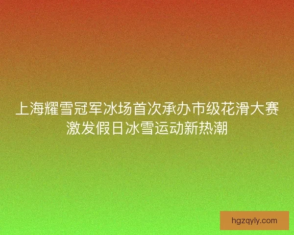 上海耀雪冠军冰场首次承办市级花滑大赛激发假日冰雪运动新热潮