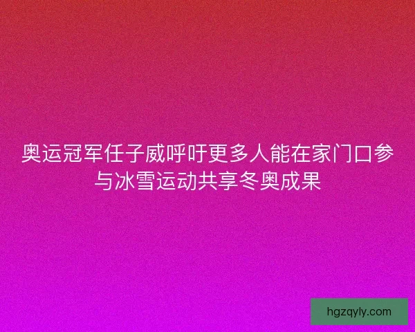 奥运冠军任子威呼吁更多人能在家门口参与冰雪运动共享冬奥成果