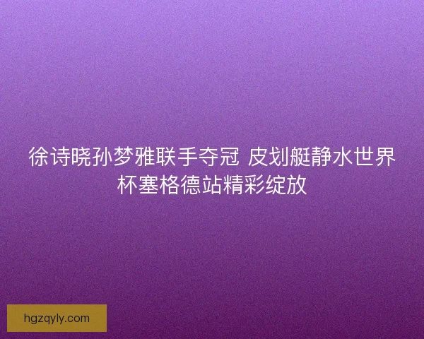 徐诗晓孙梦雅联手夺冠 皮划艇静水世界杯塞格德站精彩绽放 徐诗晓孙梦雅联手夺冠 皮划艇静水世界杯塞格德站精彩绽放
