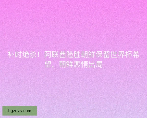 补时绝杀！阿联酋险胜朝鲜保留世界杯希望，朝鲜悲情出局
