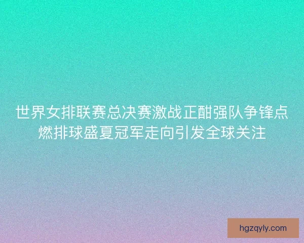 世界女排联赛总决赛激战正酣强队争锋点燃排球盛夏冠军走向引发全球关注