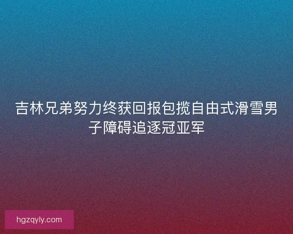 吉林兄弟努力终获回报包揽自由式滑雪男子障碍追逐冠亚军