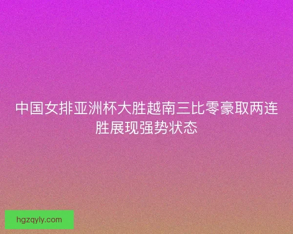 中国女排亚洲杯大胜越南三比零豪取两连胜展现强势状态 中国女排亚洲杯大胜越南三比零豪取两连胜展现强势状态