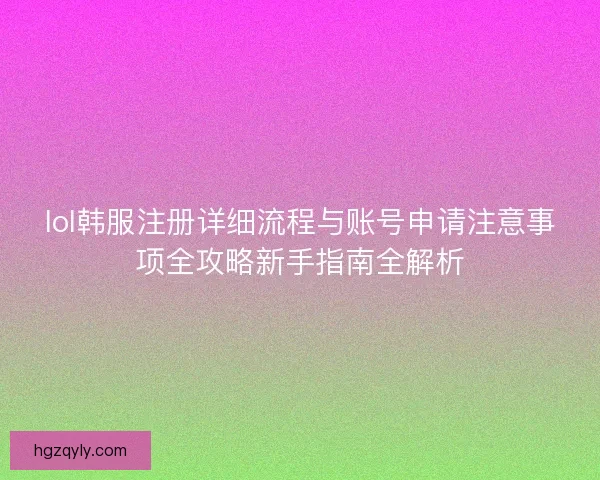 lol韩服注册详细流程与账号申请注意事项全攻略新手指南全解析