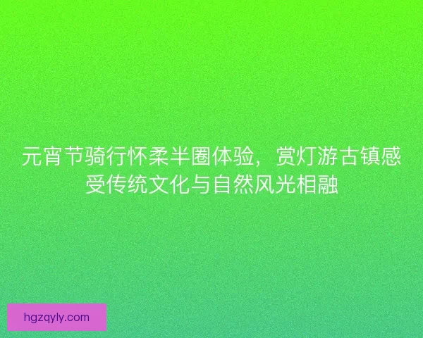 元宵节骑行怀柔半圈体验，赏灯游古镇感受传统文化与自然风光相融