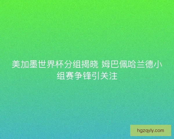 美加墨世界杯分组揭晓 姆巴佩哈兰德小组赛争锋引关注