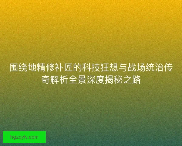 围绕地精修补匠的科技狂想与战场统治传奇解析全景深度揭秘之路