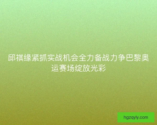 邱祺缘紧抓实战机会全力备战力争巴黎奥运赛场绽放光彩