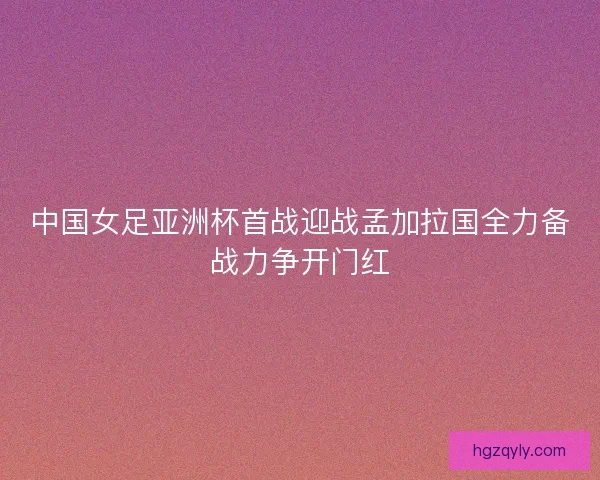 中国女足亚洲杯首战迎战孟加拉国全力备战力争开门红
